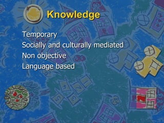 Knowledge Temporary Socially and culturally mediated Non objective Language based 
