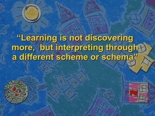 “ Learning is not discovering more,  but interpreting through a different scheme or schema” 