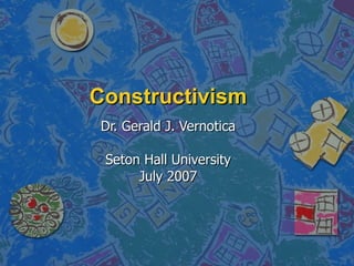 Constructivism Dr. Gerald J. Vernotica Seton Hall University July 2007 