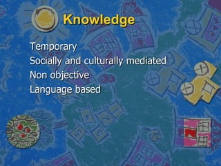 Knowledge <ul><li>Temporary </li></ul><ul><li>Socially and culturally mediated </li></ul><ul><li>Non objective </li></ul><...