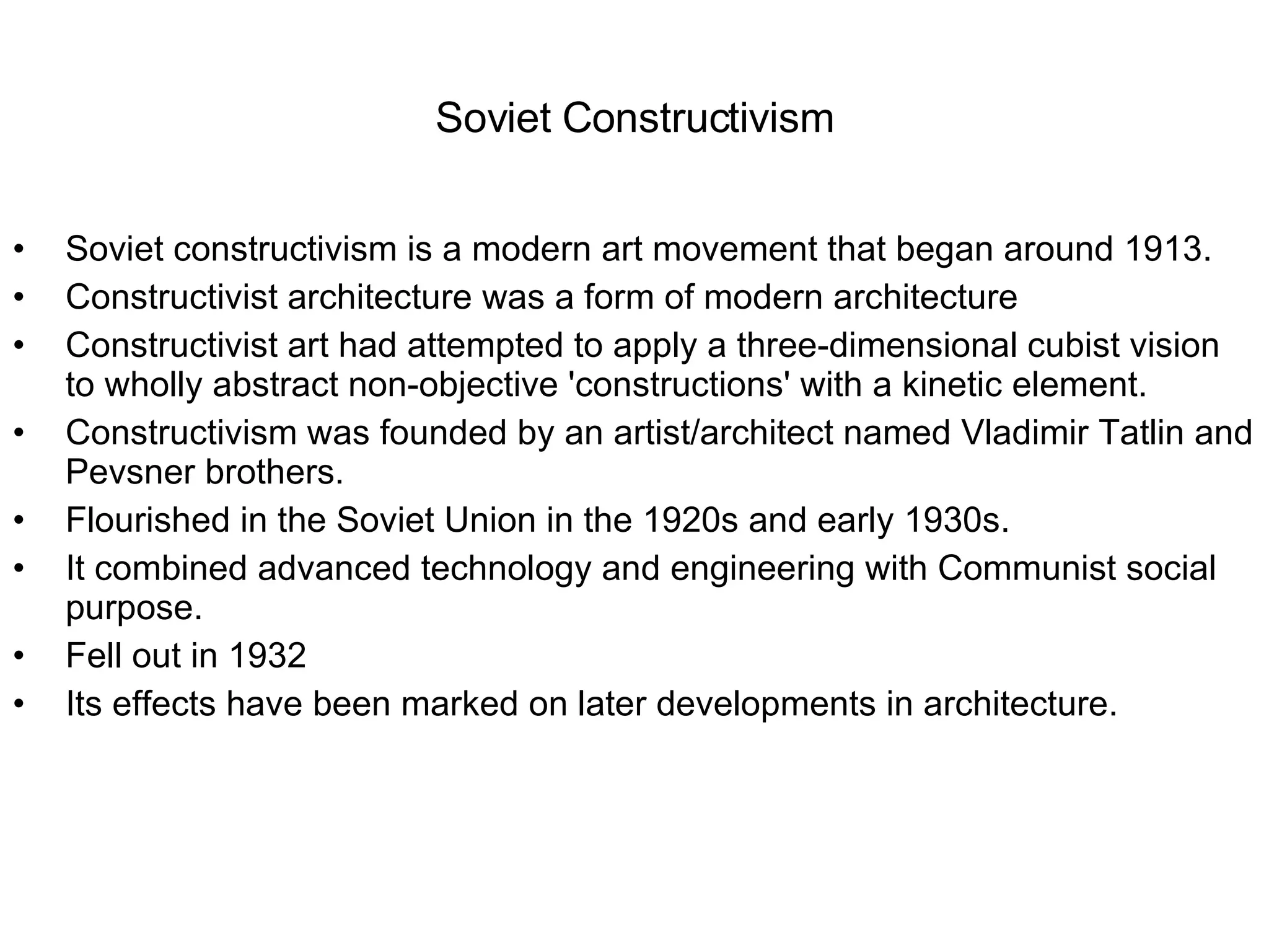 Soviet Constructivism Soviet constructivism is a modern art movement that began around 1913.  Constructivist architecture was a form of modern architecture Constructivist art had attempted to apply a three-dimensional cubist vision to wholly abstract non-objective 'constructions' with a kinetic element.  Constructivism was founded by an artist/architect named Vladimir Tatlin and Pevsner brothers.  Flourished in the Soviet Union in the 1920s and early 1930s. It combined advanced technology and engineering with Communist social purpose. Fell out in 1932 Its effects have been marked on later developments in architecture. 