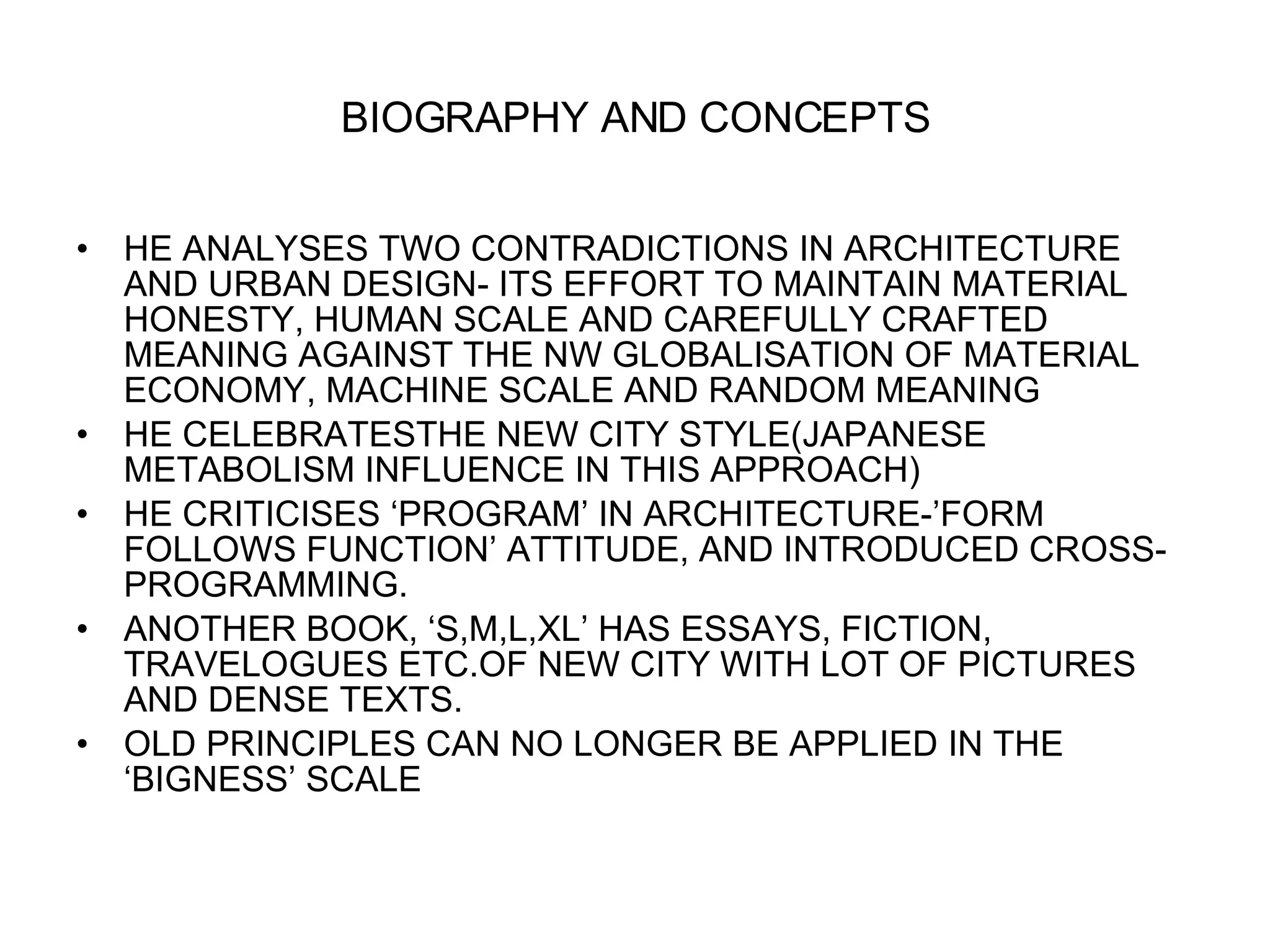 BIOGRAPHY AND CONCEPTS HE ANALYSES TWO CONTRADICTIONS IN ARCHITECTURE AND URBAN DESIGN- ITS EFFORT TO MAINTAIN MATERIAL HONESTY, HUMAN SCALE AND CAREFULLY CRAFTED MEANING AGAINST THE NW GLOBALISATION OF MATERIAL ECONOMY, MACHINE SCALE AND RANDOM MEANING HE CELEBRATESTHE NEW CITY STYLE(JAPANESE METABOLISM INFLUENCE IN THIS APPROACH) HE CRITICISES ‘PROGRAM’ IN ARCHITECTURE-’FORM FOLLOWS FUNCTION’ ATTITUDE, AND INTRODUCED CROSS-PROGRAMMING. ANOTHER BOOK, ‘S,M,L,XL’ HAS ESSAYS, FICTION, TRAVELOGUES ETC.OF NEW CITY WITH LOT OF PICTURES AND DENSE TEXTS. OLD PRINCIPLES CAN NO LONGER BE APPLIED IN THE ‘BIGNESS’ SCALE 