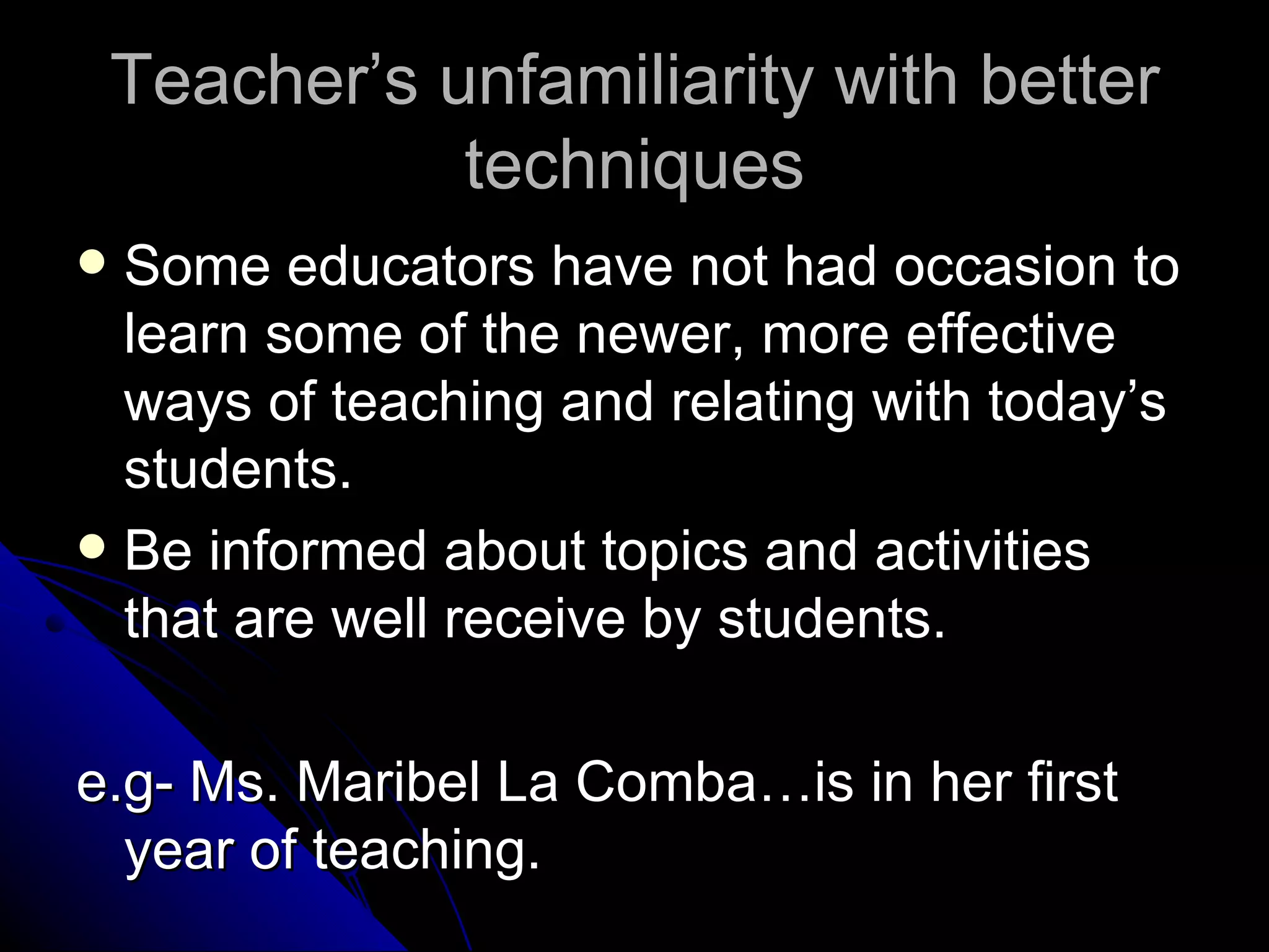 Teacher’s unfamiliarity with better techniques Some educators have not had occasion to learn some of the newer, more effective ways of teaching and relating with today’s students. Be informed about topics and activities that are well receive by students.  e.g- Ms. Maribel La Comba…is in her first year of teaching. 