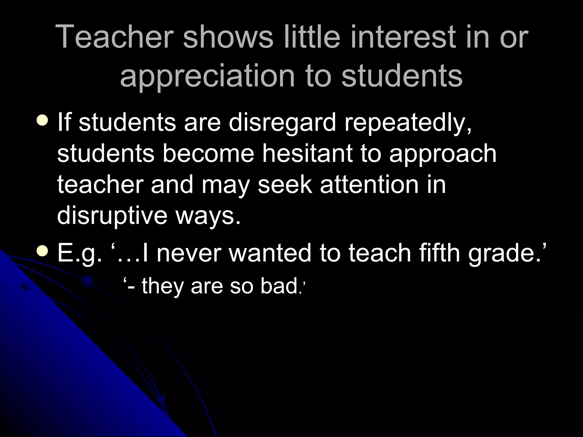 Teacher shows little interest in or appreciation to students If students are disregard repeatedly, students become hesitant to approach teacher and may seek attention in disruptive ways. E.g. ‘…I never wanted to teach fifth grade.’ ‘ - they are so bad .’ 
