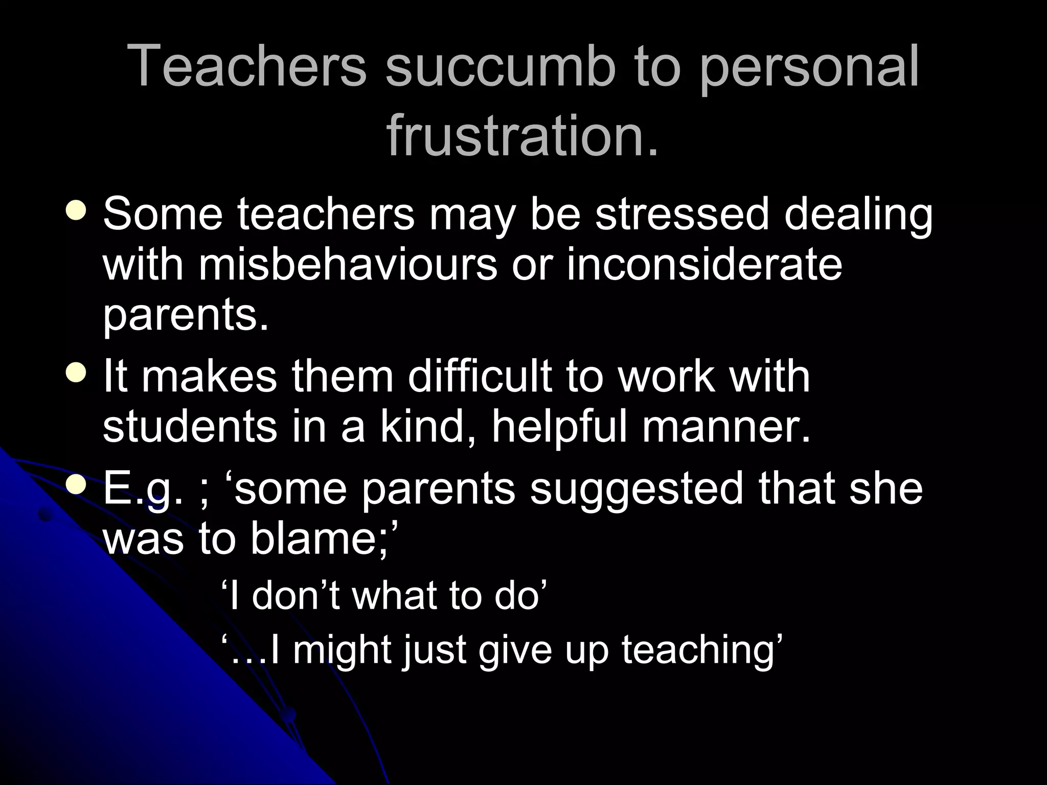 Teachers succumb to personal frustration. Some teachers may be stressed dealing with misbehaviours or inconsiderate parents. It makes them difficult to work with students in a kind, helpful manner. E.g. ; ‘some parents suggested that she was to blame;’ ‘ I don’t what to do’ ‘… I might just give up teaching’ 