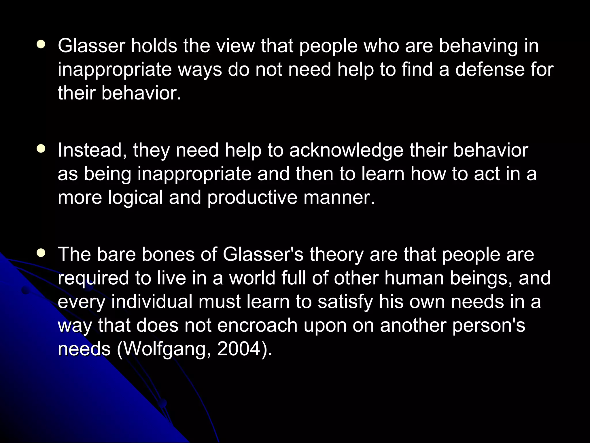Glasser holds the view that people who are behaving in inappropriate ways do not need help to find a defense for their behavior.  Instead, they need help to acknowledge their behavior as being inappropriate and then to learn how to act in a more logical and productive manner. The bare bones of Glasser's theory are that people are required to live in a world full of other human beings, and every individual must learn to satisfy his own needs in a way that does not encroach upon on another person's needs (Wolfgang, 2004). 