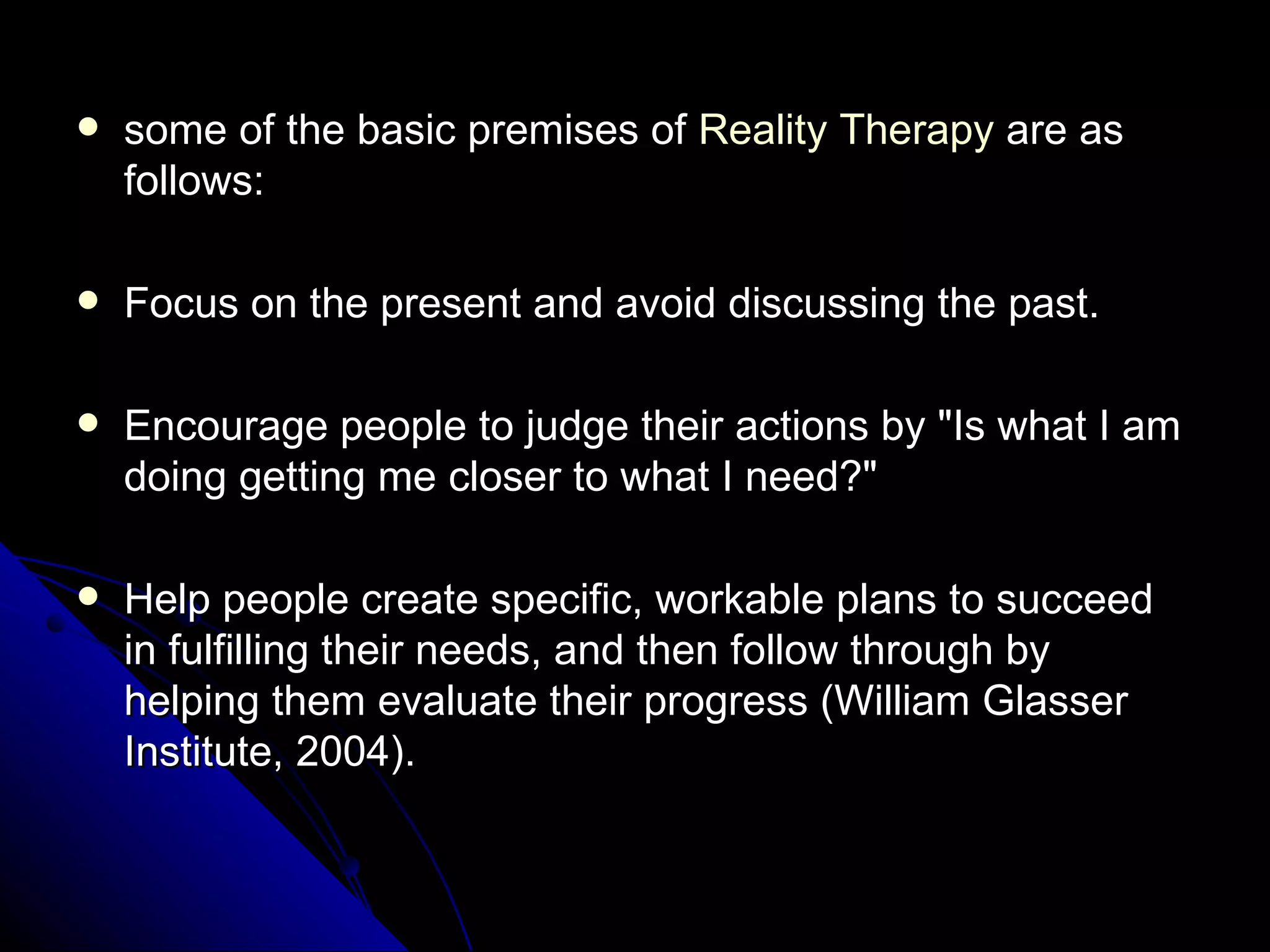 some of the basic premises of  Reality Therapy  are as follows:  Focus on the present and avoid discussing the past.  Encourage people to judge their actions by "Is what I am doing getting me closer to what I need?"  Help people create specific, workable plans to succeed in fulfilling their needs, and then follow through by helping them evaluate their progress (William Glasser Institute, 2004).  