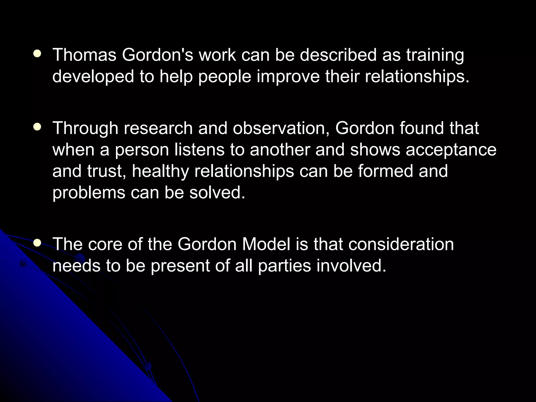 Thomas Gordon's work can be described as training developed to help people improve their relationships.  Through research and observation, Gordon found that when a person listens to another and shows acceptance and trust, healthy relationships can be formed and problems can be solved.  The core of the Gordon Model is that consideration needs to be present of all parties involved. 