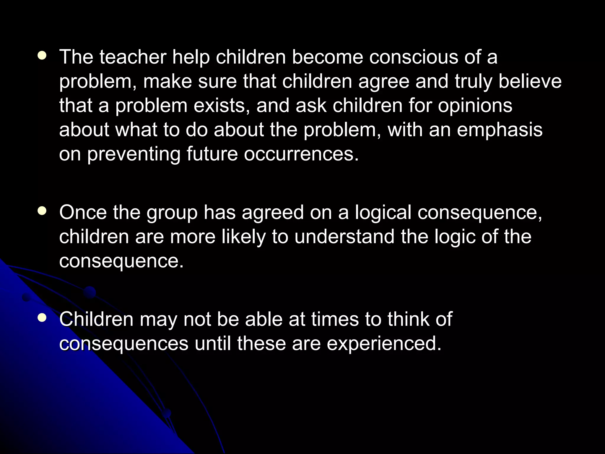 The teacher help children become conscious of a problem, make sure that children agree and truly believe that a problem exists, and ask children for opinions about what to do about the problem, with an emphasis on preventing future occurrences.  Once the group has agreed on a logical consequence, children are more likely to understand the logic of the consequence.  Children may not be able at times to think of consequences until these are experienced. 