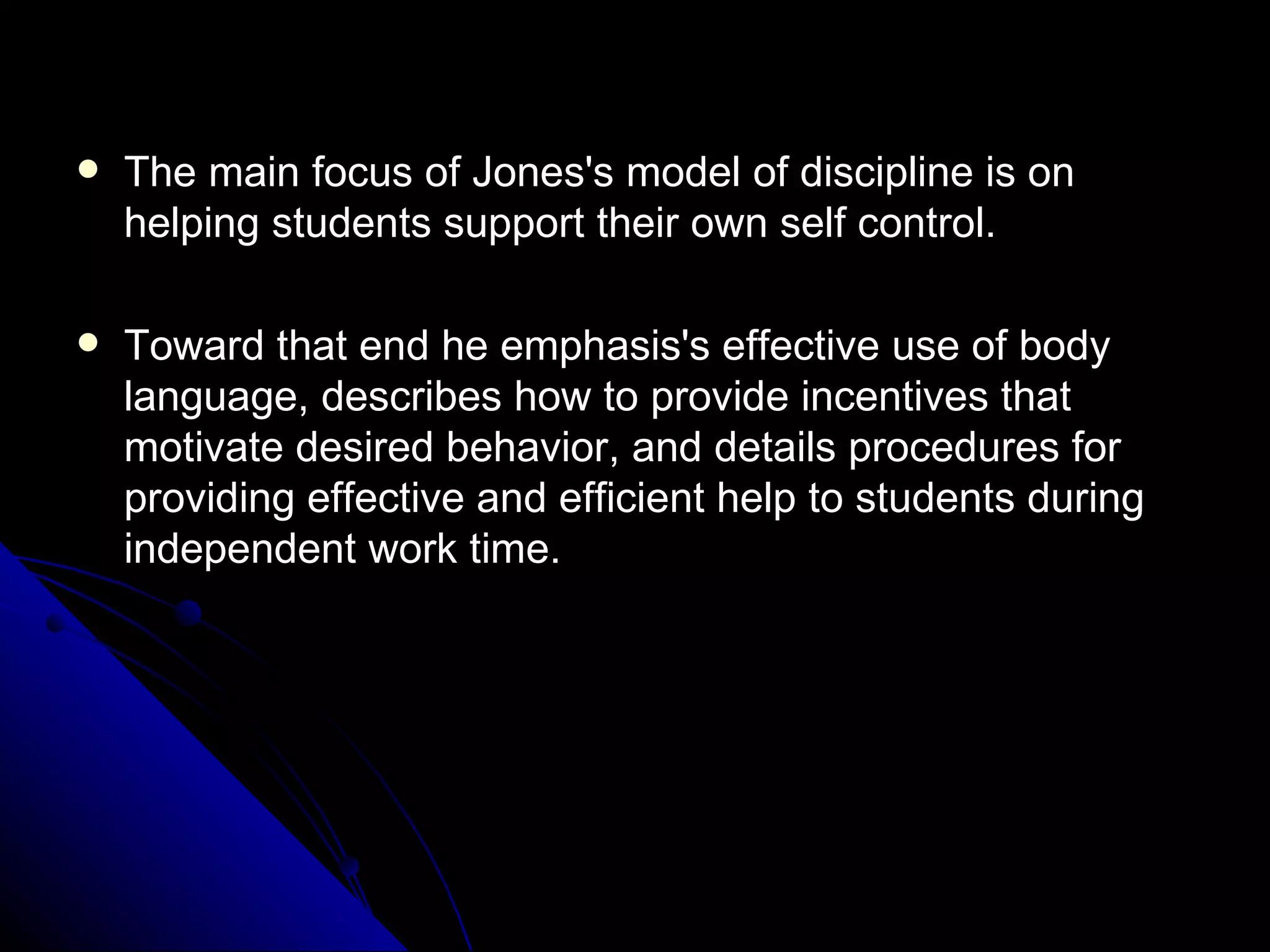 The main focus of Jones's model of discipline is on helping students support their own self control.  Toward that end he emphasis's effective use of body language, describes how to provide incentives that motivate desired behavior, and details procedures for providing effective and efficient help to students during independent work time. 