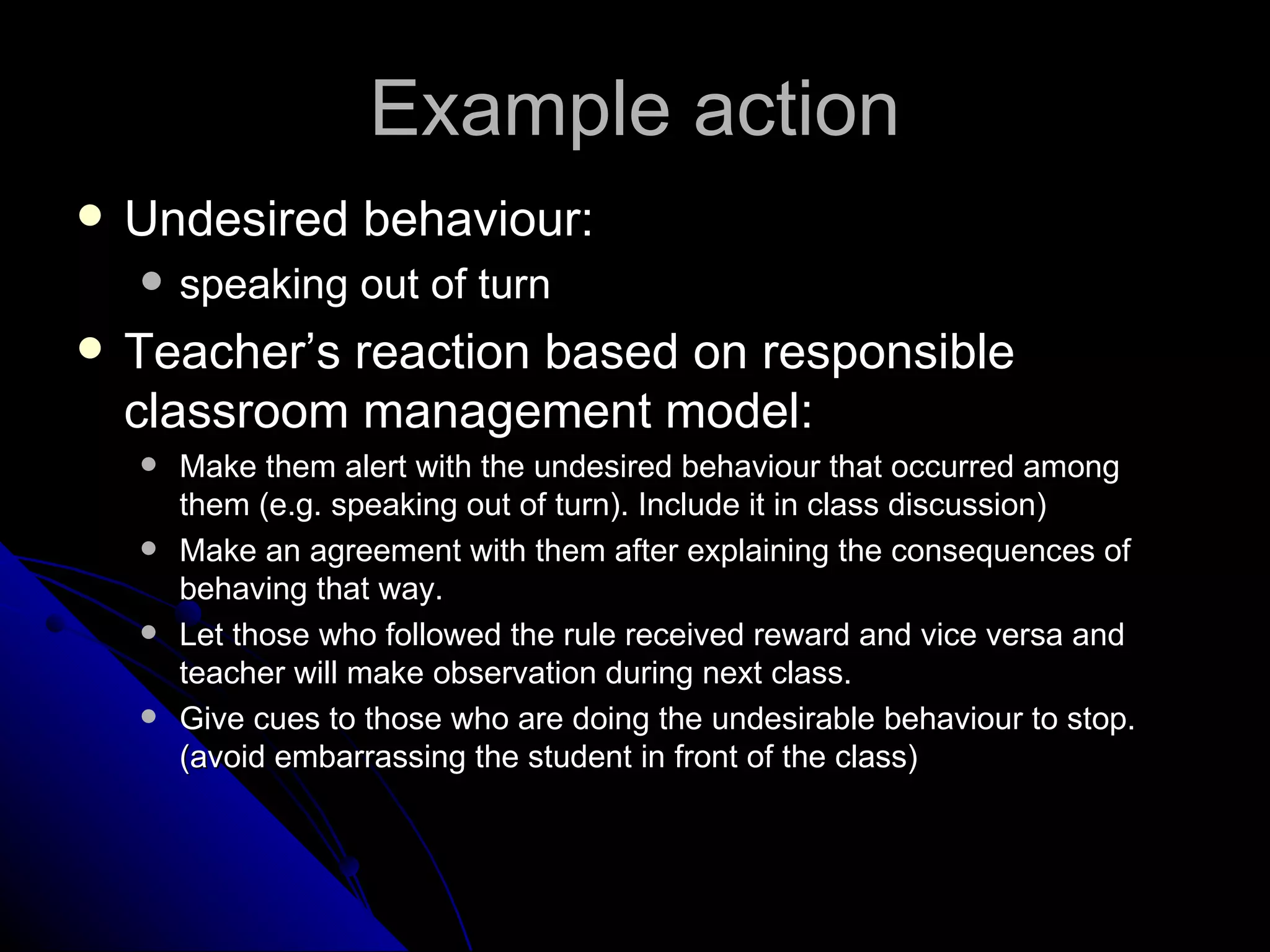 Example action Undesired behaviour:  speaking out of turn Teacher’s reaction based on responsible classroom management model: Make them alert with the undesired behaviour that occurred among them (e.g. speaking out of turn). Include it in class discussion) Make an agreement with them after explaining the consequences of behaving that way. Let those who followed the rule received reward and vice versa and teacher will make observation during next class. Give cues to those who are doing the undesirable behaviour to stop. (avoid embarrassing the student in front of the class)  