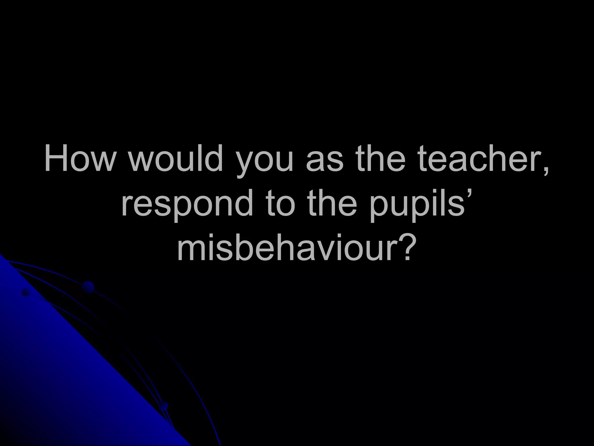 How would you as the teacher, respond to the pupils’ misbehaviour? 