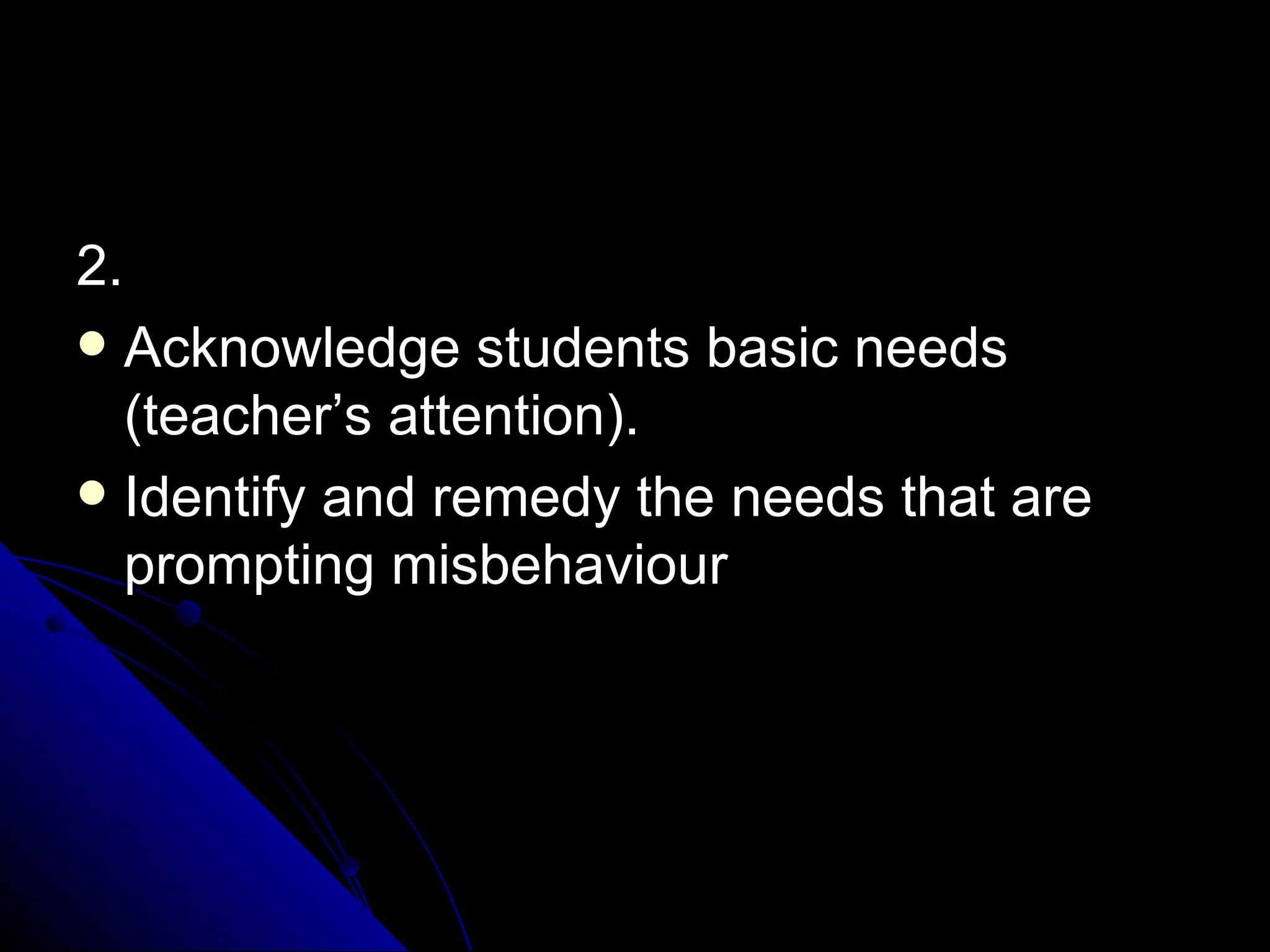 2. Acknowledge students basic needs (teacher’s attention).  Identify and remedy the needs that are prompting misbehaviour 