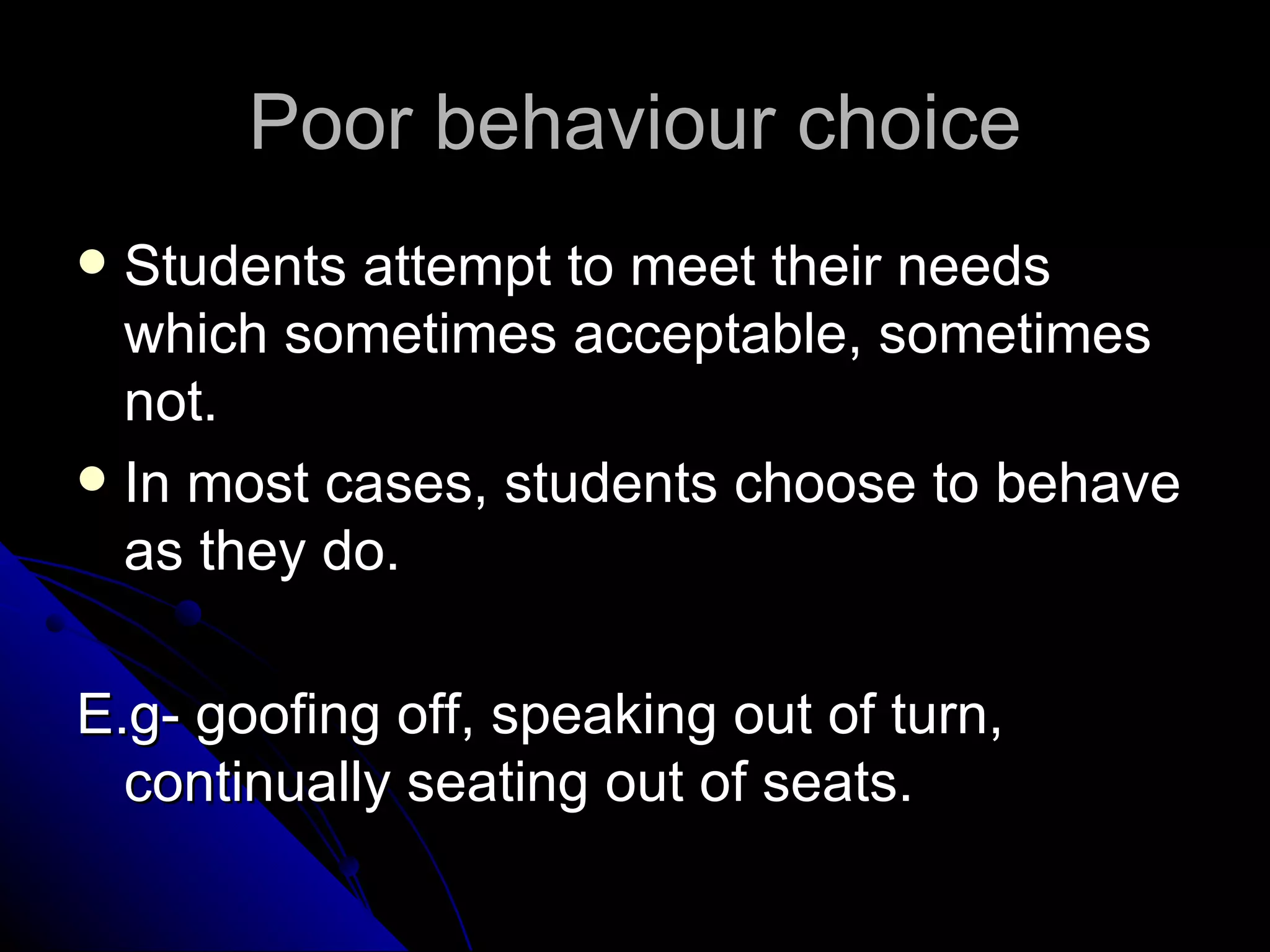 Poor behaviour choice Students attempt to meet their needs which sometimes acceptable, sometimes not.  In most cases, students choose to behave as they do.  E.g- goofing off, speaking out of turn, continually seating out of seats.  