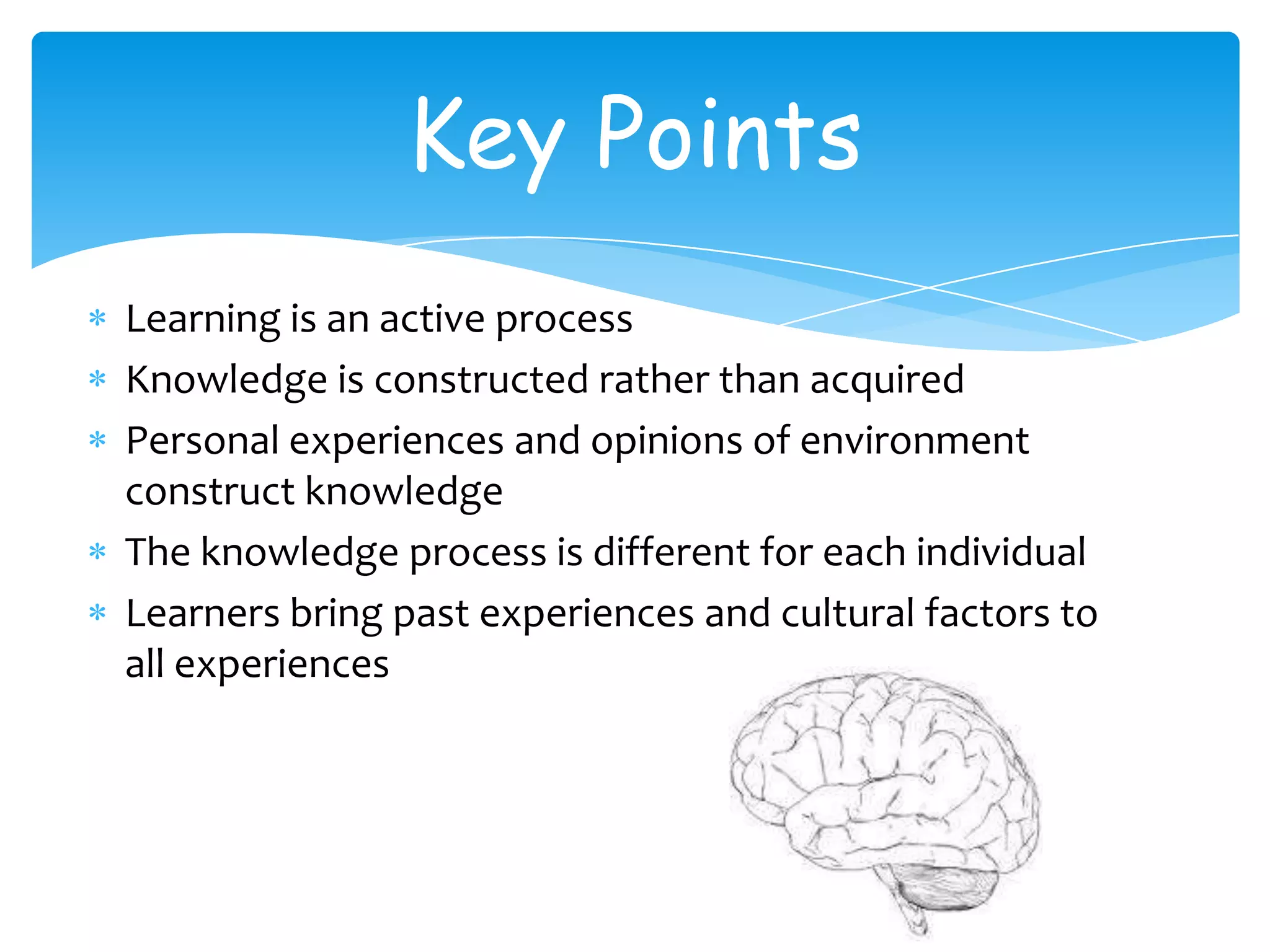 Key Points
Learning is an active process
Knowledge is constructed rather than acquired
Personal experiences and opinions of environment
construct knowledge
The knowledge process is different for each individual
Learners bring past experiences and cultural factors to
all experiences
 