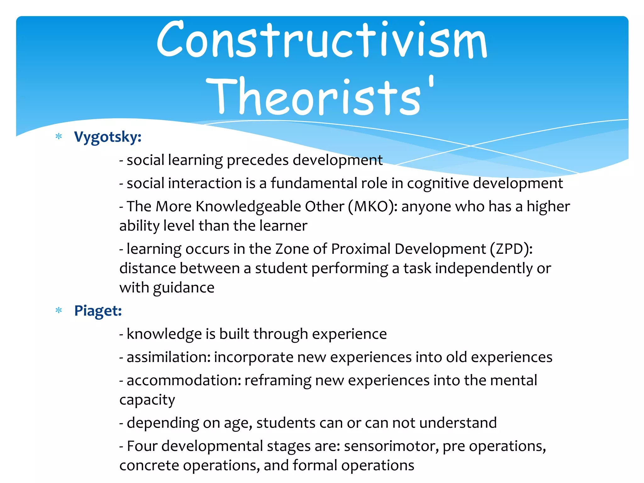 Constructivism
             Theorists'
Vygotsky:
      - social learning precedes development
      - social interaction is a fundamental role in cognitive development
      - The More Knowledgeable Other (MKO): anyone who has a higher
      ability level than the learner
      - learning occurs in the Zone of Proximal Development (ZPD):
      distance between a student performing a task independently or
      with guidance
Piaget:
      - knowledge is built through experience
      - assimilation: incorporate new experiences into old experiences
      - accommodation: reframing new experiences into the mental
      capacity
      - depending on age, students can or can not understand
      - Four developmental stages are: sensorimotor, pre operations,
      concrete operations, and formal operations
 