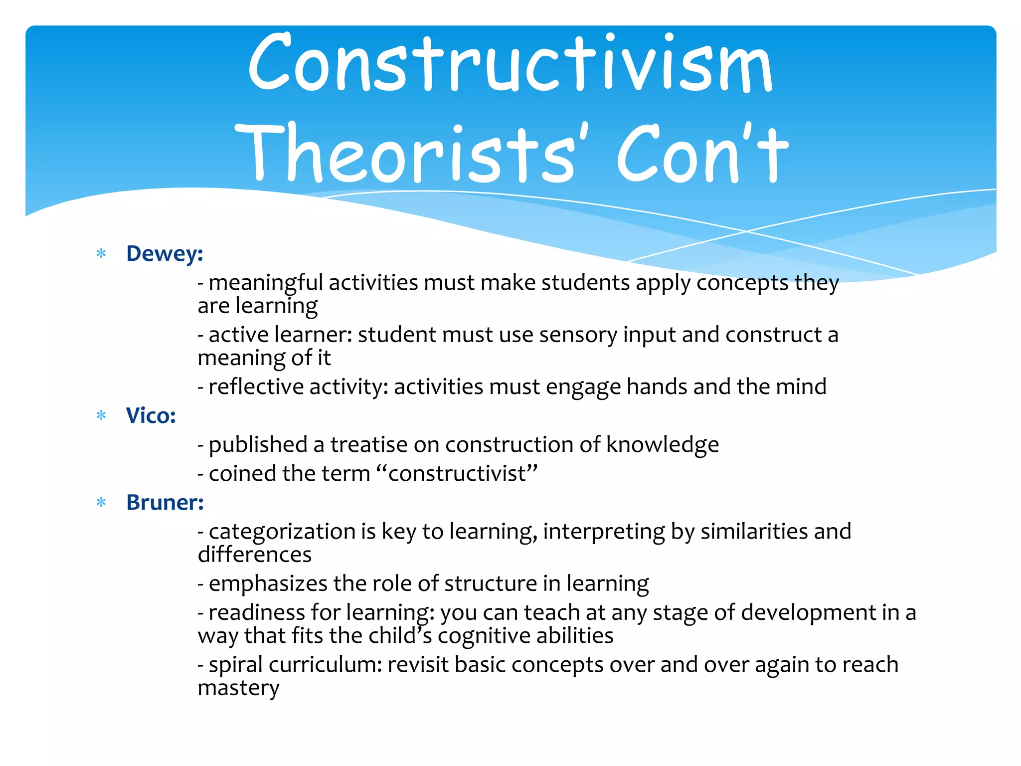 Constructivism
          Theorists’ Con’t
Dewey:
      - meaningful activities must make students apply concepts they
      are learning
      - active learner: student must use sensory input and construct a
      meaning of it
      - reflective activity: activities must engage hands and the mind
Vico:
      - published a treatise on construction of knowledge
      - coined the term “constructivist”
Bruner:
      - categorization is key to learning, interpreting by similarities and
      differences
      - emphasizes the role of structure in learning
      - readiness for learning: you can teach at any stage of development in a
      way that fits the child’s cognitive abilities
      - spiral curriculum: revisit basic concepts over and over again to reach
      mastery
 
