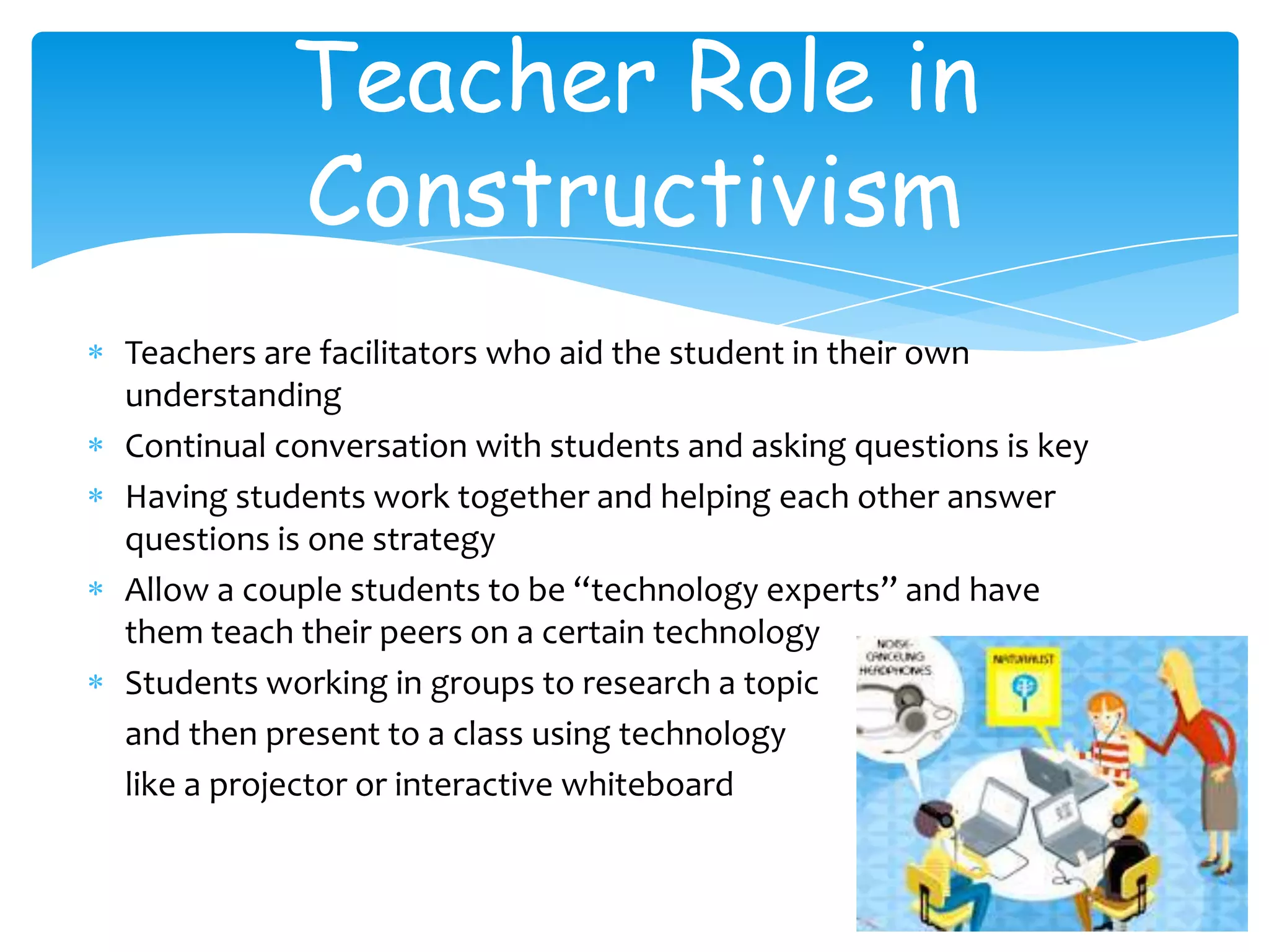 Teacher Role in
          Constructivism
Teachers are facilitators who aid the student in their own
understanding
Continual conversation with students and asking questions is key
Having students work together and helping each other answer
questions is one strategy
Allow a couple students to be “technology experts” and have
them teach their peers on a certain technology
Students working in groups to research a topic
and then present to a class using technology
like a projector or interactive whiteboard
 