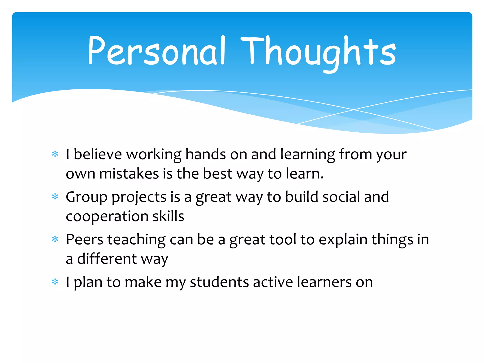 Personal Thoughts

I believe working hands on and learning from your
own mistakes is the best way to learn.
Group projects is a great way to build social and
cooperation skills
Peers teaching can be a great tool to explain things in
a different way
I plan to make my students active learners on
 