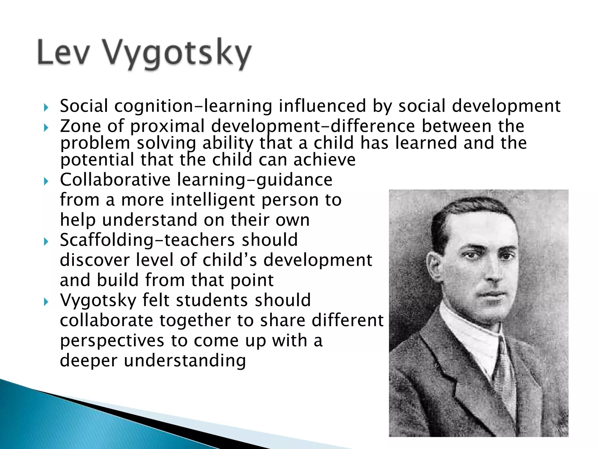    Social cognition-learning influenced by social development
   Zone of proximal development-difference between the
    problem solving ability that a child has learned and the
    potential that the child can achieve
   Collaborative learning-guidance
    from a more intelligent person to
    help understand on their own
   Scaffolding-teachers should
    discover level of child’s development
    and build from that point
   Vygotsky felt students should
    collaborate together to share different
    perspectives to come up with a
    deeper understanding
 