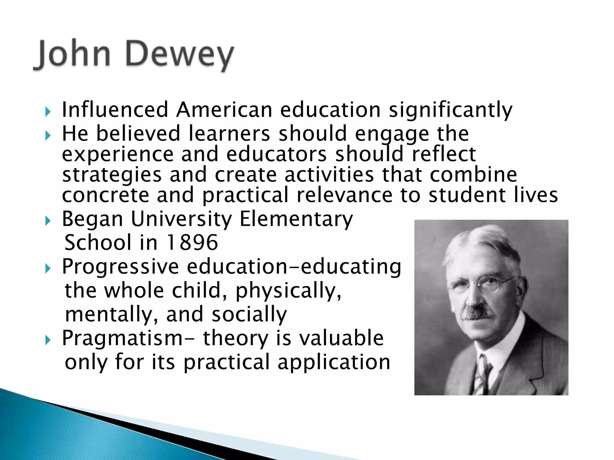    Influenced American education significantly
   He believed learners should engage the
    experience and educators should reflect
    strategies and create activities that combine
    concrete and practical relevance to student lives
   Began University Elementary
    School in 1896
   Progressive education-educating
    the whole child, physically,
    mentally, and socially
   Pragmatism- theory is valuable
    only for its practical application
 