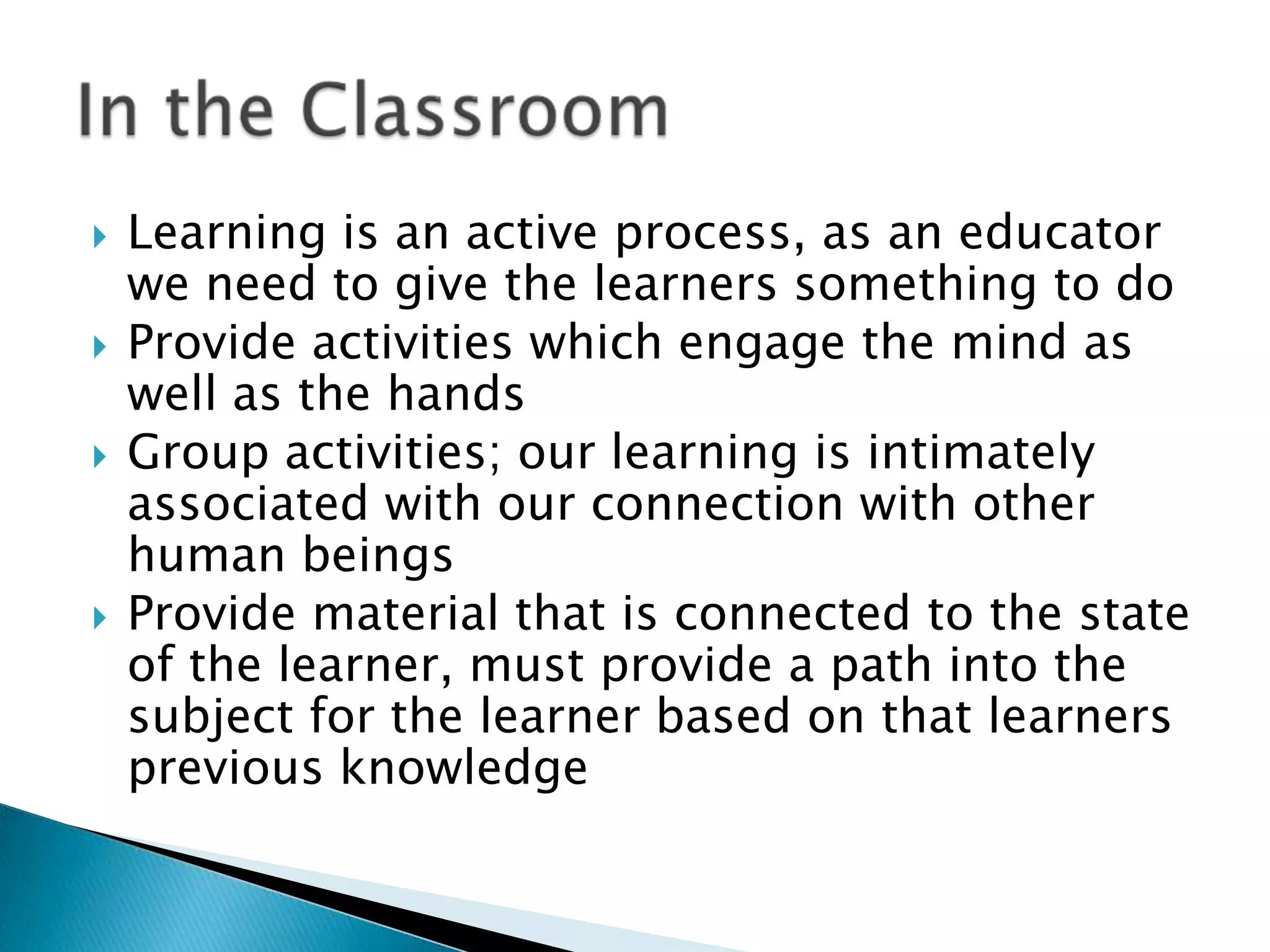    Learning is an active process, as an educator
    we need to give the learners something to do
   Provide activities which engage the mind as
    well as the hands
   Group activities; our learning is intimately
    associated with our connection with other
    human beings
   Provide material that is connected to the state
    of the learner, must provide a path into the
    subject for the learner based on that learners
    previous knowledge
 