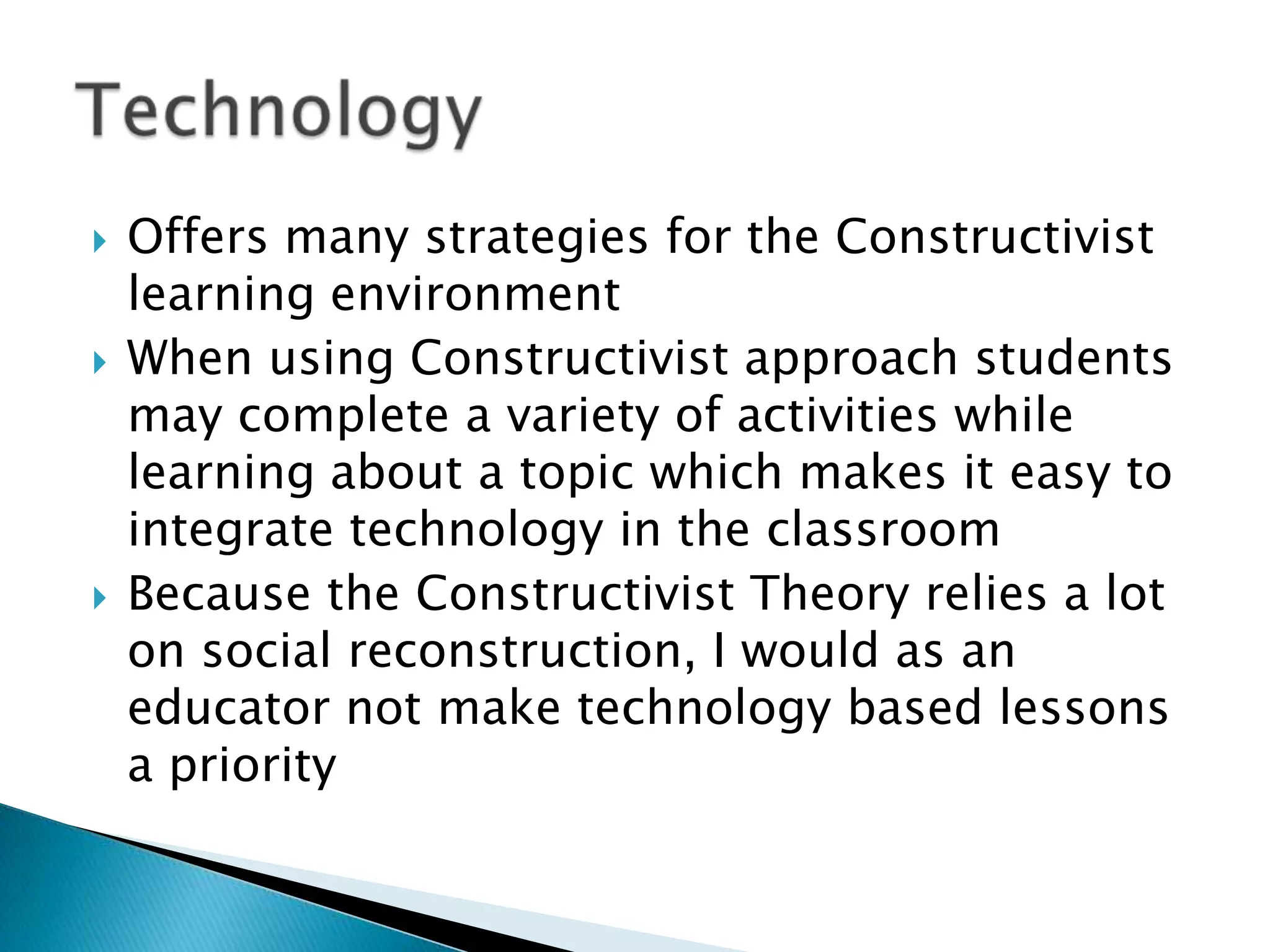    Offers many strategies for the Constructivist
    learning environment
   When using Constructivist approach students
    may complete a variety of activities while
    learning about a topic which makes it easy to
    integrate technology in the classroom
   Because the Constructivist Theory relies a lot
    on social reconstruction, I would as an
    educator not make technology based lessons
    a priority
 