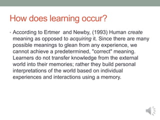 How does learning occur?
• According to Ertmer and Newby, (1993) Human create
meaning as opposed to acquiring it. Since there are many
possible meanings to glean from any experience, we
cannot achieve a predetermined, "correct" meaning.
Learners do not transfer knowledge from the external
world into their memories; rather they build personal
interpretations of the world based on individual
experiences and interactions using a memory.
 