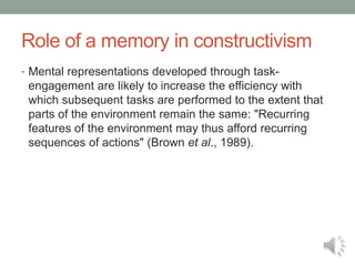 Role of a memory in constructivism
• Mental representations developed through task-
engagement are likely to increase the efficiency with
which subsequent tasks are performed to the extent that
parts of the environment remain the same: "Recurring
features of the environment may thus afford recurring
sequences of actions" (Brown et al., 1989).
 
