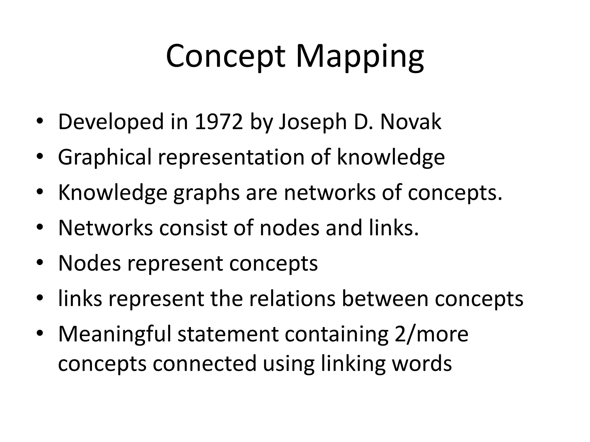 Concept Mapping
• Developed in 1972 by Joseph D. Novak
• Graphical representation of knowledge
• Knowledge graphs are networks of concepts.
• Networks consist of nodes and links.
• Nodes represent concepts
• links represent the relations between concepts
• Meaningful statement containing 2/more
concepts connected using linking words
 