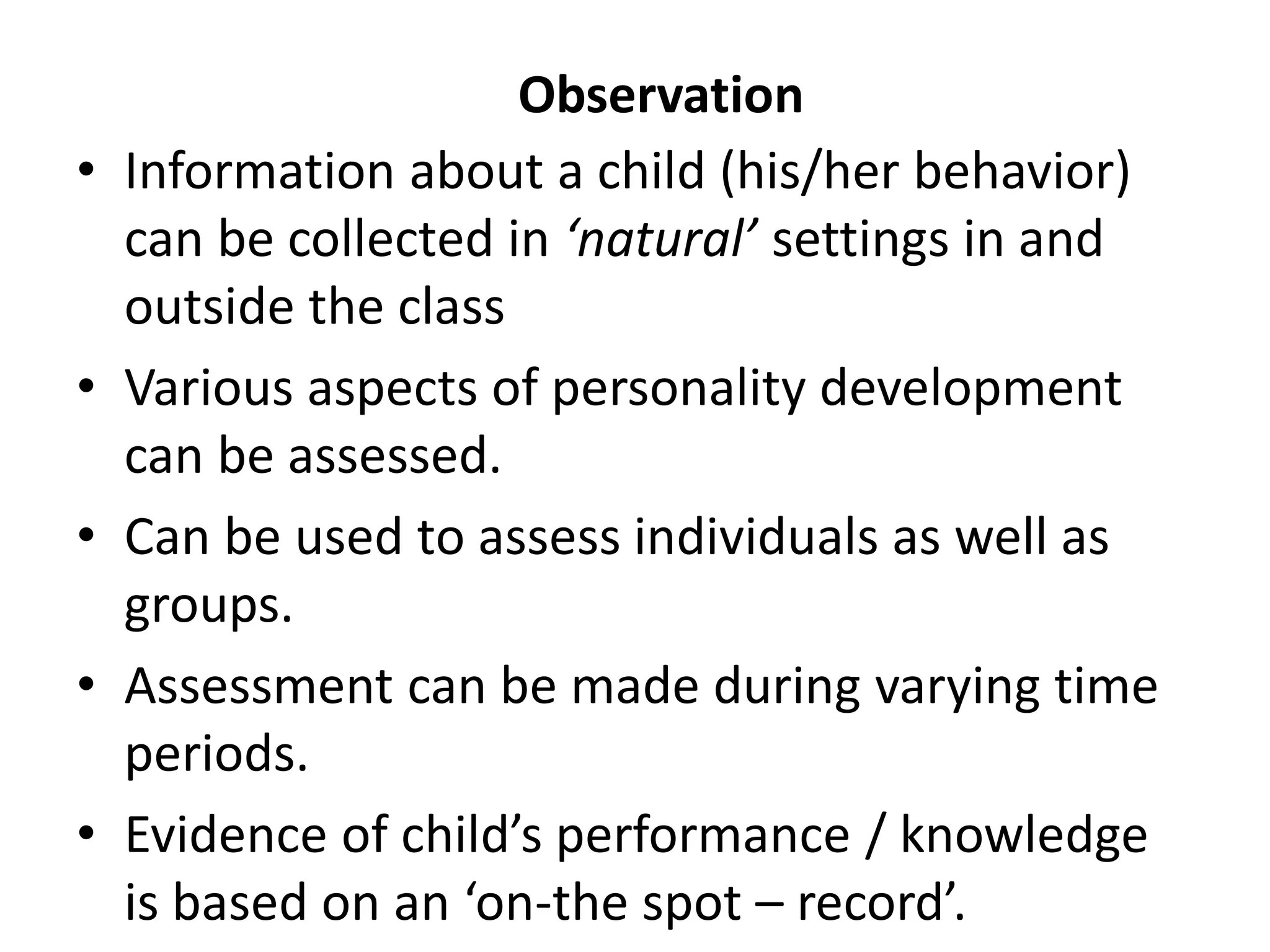 Observation
• Information about a child (his/her behavior)
can be collected in ‘natural’ settings in and
outside the class
• Various aspects of personality development
can be assessed.
• Can be used to assess individuals as well as
groups.
• Assessment can be made during varying time
periods.
• Evidence of child’s performance / knowledge
is based on an ‘on-the spot – record’.
 