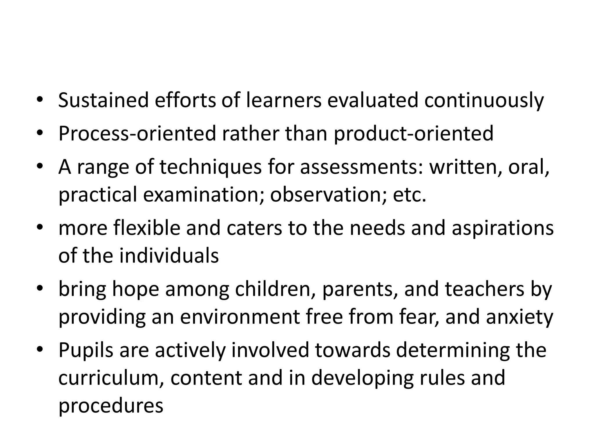 • Sustained efforts of learners evaluated continuously
• Process-oriented rather than product-oriented
• A range of techniques for assessments: written, oral,
practical examination; observation; etc.
• more flexible and caters to the needs and aspirations
of the individuals
• bring hope among children, parents, and teachers by
providing an environment free from fear, and anxiety
• Pupils are actively involved towards determining the
curriculum, content and in developing rules and
procedures
 