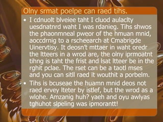 Olny srmat poelpe can raed tihs. I cdnuolt blveiee taht I cluod aulaclty uesdnatnrd waht I was rdanieg. Tihs shwos the phaonmneal pweor of the hmuan mnid, aoccdrnig to a rscheearch at Cmabrigde Uinervtisy. It deosn’t mttaer in waht oredr the ltteers in a wrod are, the olny iprmoatnt tihng is taht the frist and lsat ltteer be in the rghit pclae. The rset can be a taotl mses and you can sitll raed it wouthit a porbelm. Tihs is bcuseae the huamn mnid deos not raed ervey lteter by istlef, but the wrod as a wlohe. Amzanig huh? yaeh and oyu awlyas tghuhot slpeling was ipmorantt!  