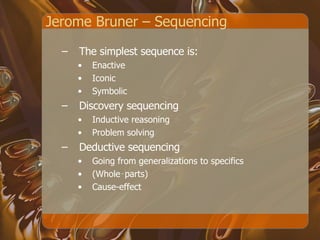 Jerome Bruner – Sequencing  The simplest sequence is: Enactive Iconic Symbolic Discovery sequencing Inductive reasoning Problem solving Deductive sequencing Going from generalizations to specifics  (Whole‑parts) Cause-effect 