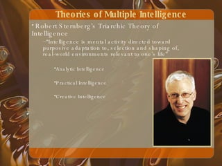 Theories of Multiple Intelligence Robert Sternberg’s Triarchic Theory of Intelligence  “ Intelligence is mental activity directed toward purposive adaptation to, selection and shaping of, real-world environments relevant to one’s life” Analytic Intelligence Practical Intelligence Creative Intelligence   