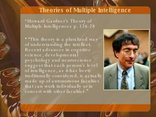 Theories of Multiple Intelligence Howard Gardner’s Theory of Multiple Intelligences p. 126-28 “ This theory is a pluralized way of understanding the intellect. Recent advances in cognitive science, developmental psychology and neuroscience suggest that each person's level of intelligence, as it has been traditionally considered, is actually made up of autonomous faculties that can work individually or in concert with other faculties.” 