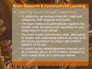 Brain Research & Constructivist Learning Learning occurs through" patterning".  In patterning we include schematic maps and categories, both acquired and innate.  The brain needs and automatically registers the familiar while simultaneously searching for and responding to novel stimuli.  The brain is both scientist and artist, attempting to discern and understand patterns as they occur and giving expression to unique and creative patterns of its own.  It resists having meaninglessness imposed on it as in isolated pieces of information unrelated to what makes sense to a particular learner.  