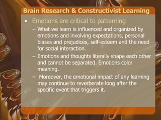 Brain Research & Constructivist Learning Emotions are critical to patterning   What we learn is influenced and organized by emotions and involving expectations, personal biases and prejudices, self-esteem and the need for social interaction.  Emotions and thoughts literally shape each other and cannot be separated. Emotions color meaning. Moreover, the emotional impact of any learning may continue to reverberate long after the specific event that triggers it. 