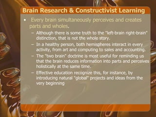 Brain Research & Constructivist Learning Every brain simultaneously perceives and creates parts and wholes .  Although there is some truth to the "left-brain right-brain" distinction, that is not the whole story.  In a healthy person, both hemispheres interact in every activity, from art and computing to sales and accounting.  The "two brain" doctrine is most useful for reminding us that the brain reduces information into parts and perceives holistically at the same time.  Effective education recognize this, for instance, by introducing natural "global" projects and ideas from the very beginning  
