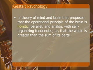 Gestalt Psychology a theory of mind and brain that proposes that the operational principle of the brain is  holistic , parallel, and analog, with self-organizing tendencies; or, that the whole is greater than the sum of its parts.  