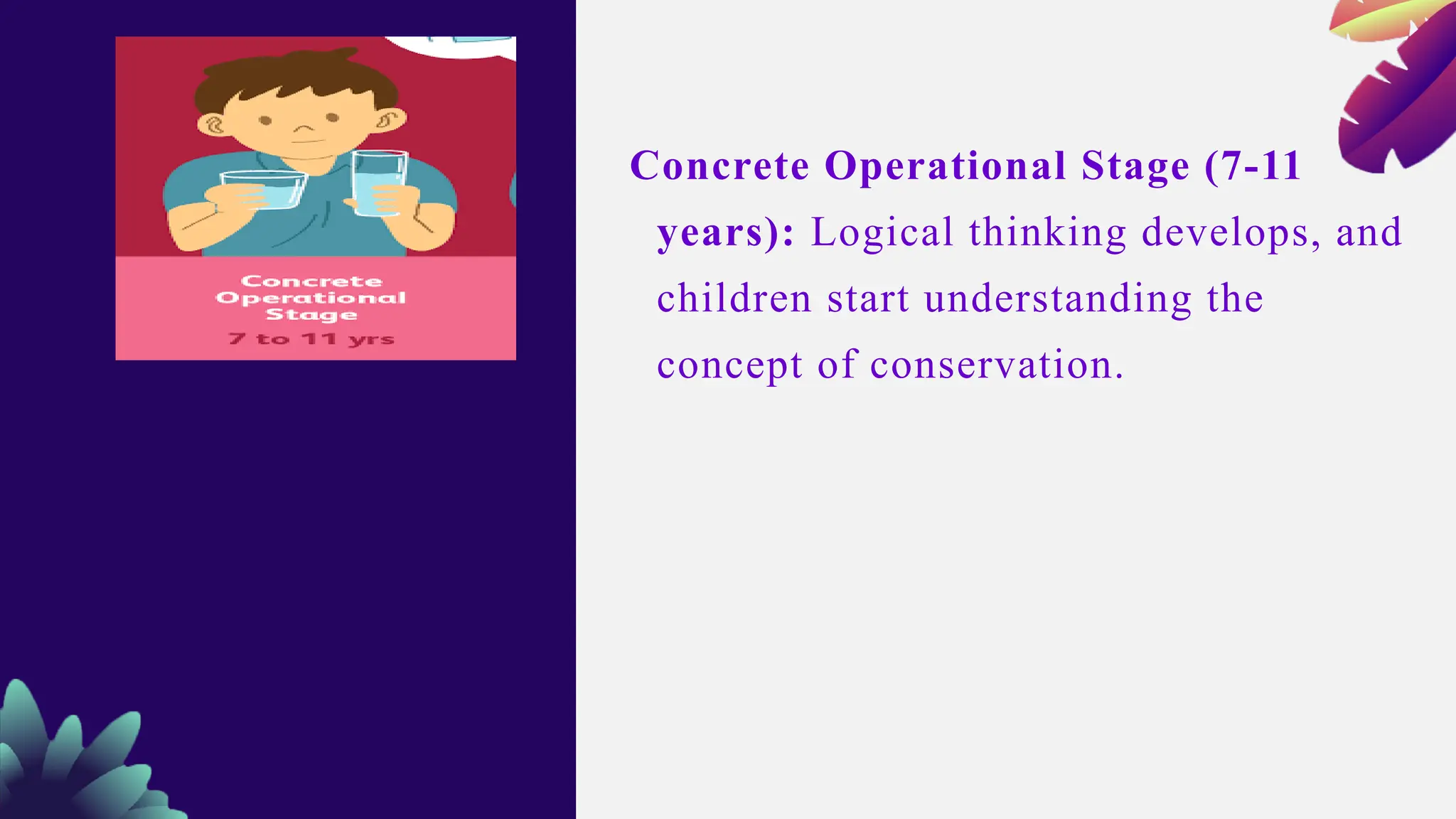 Concrete Operational Stage (7-11
years): Logical thinking develops, and
children start understanding the
concept of conservation.
 