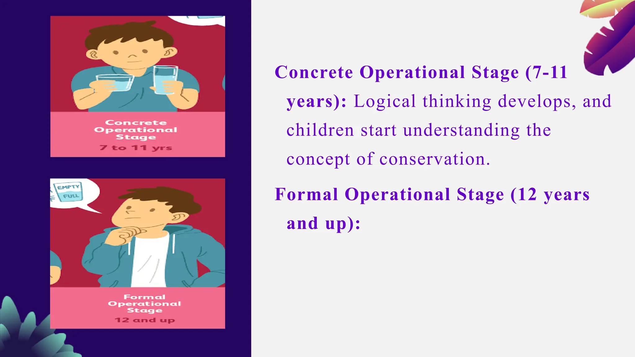 Concrete Operational Stage (7-11
years): Logical thinking develops, and
children start understanding the
concept of conservation.
Formal Operational Stage (12 years
and up):
 