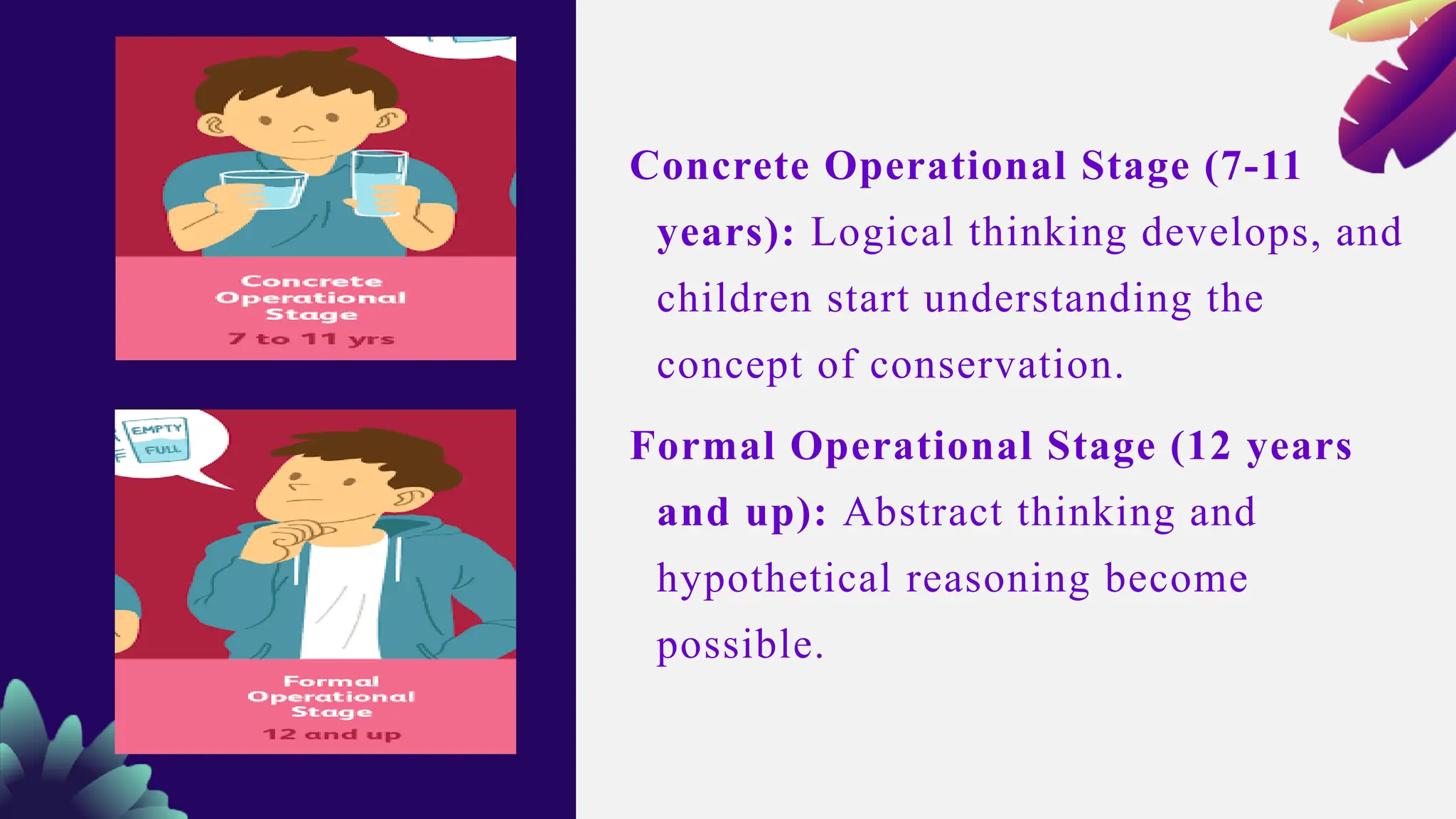 Concrete Operational Stage (7-11
years): Logical thinking develops, and
children start understanding the
concept of conservation.
Formal Operational Stage (12 years
and up): Abstract thinking and
hypothetical reasoning become
possible.
 