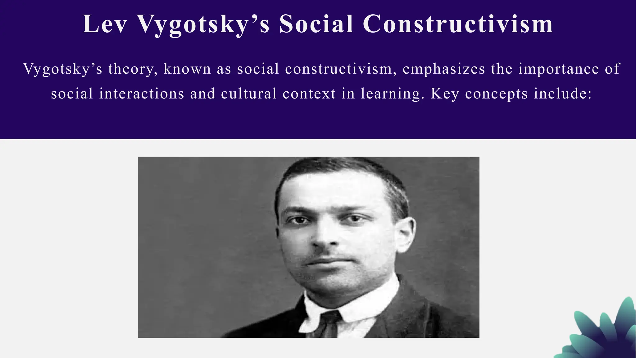 Vygotsky’s theory, known as social constructivism, emphasizes the importance of
social interactions and cultural context in learning. Key concepts include:
Lev Vygotsky’s Social Constructivism
 