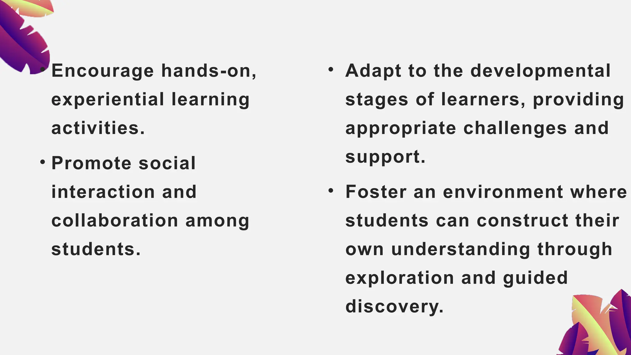 • Encourage hands-on,
experiential learning
activities.
• Promote social
interaction and
collaboration among
students.
• Adapt to the developmental
stages of learners, providing
appropriate challenges and
support.
• Foster an environment where
students can construct their
own understanding through
exploration and guided
discovery.
 