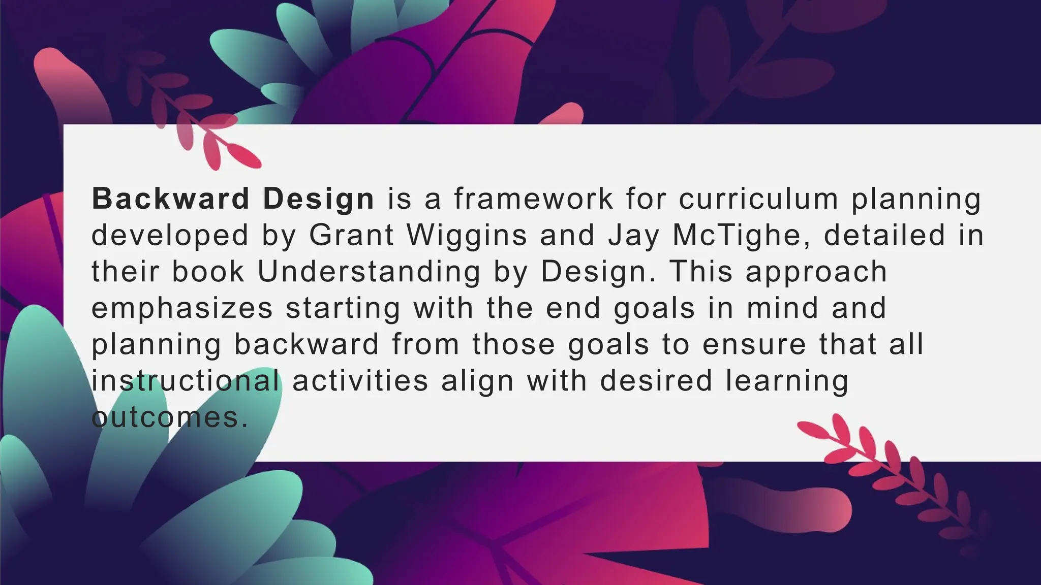 Backward Design is a framework for curriculum planning
developed by Grant Wiggins and Jay McTighe, detailed in
their book Understanding by Design. This approach
emphasizes starting with the end goals in mind and
planning backward from those goals to ensure that all
instructional activities align with desired learning
outcomes.
 