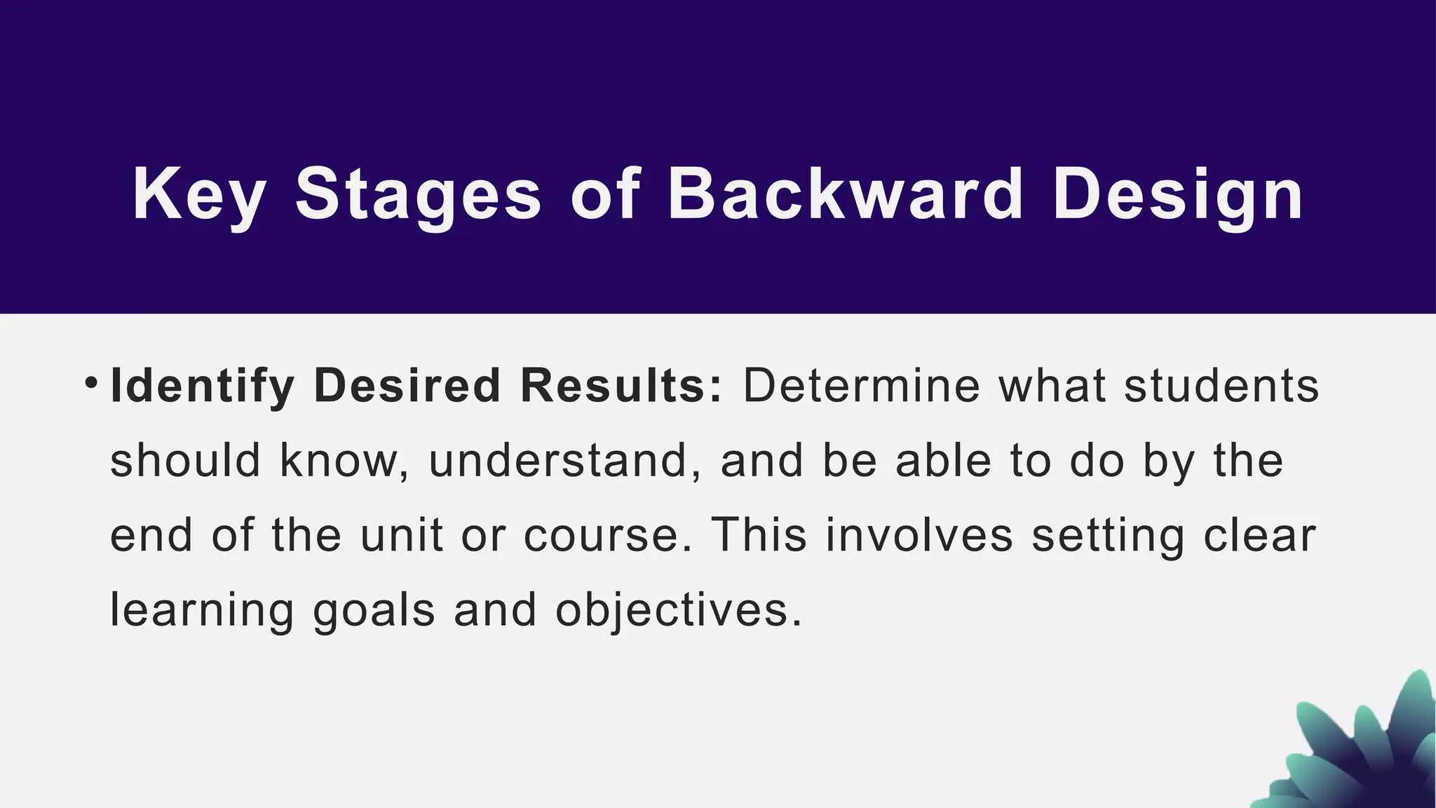 Key Stages of Backward Design
• Identify Desired Results: Determine what students
should know, understand, and be able to do by the
end of the unit or course. This involves setting clear
learning goals and objectives.
 