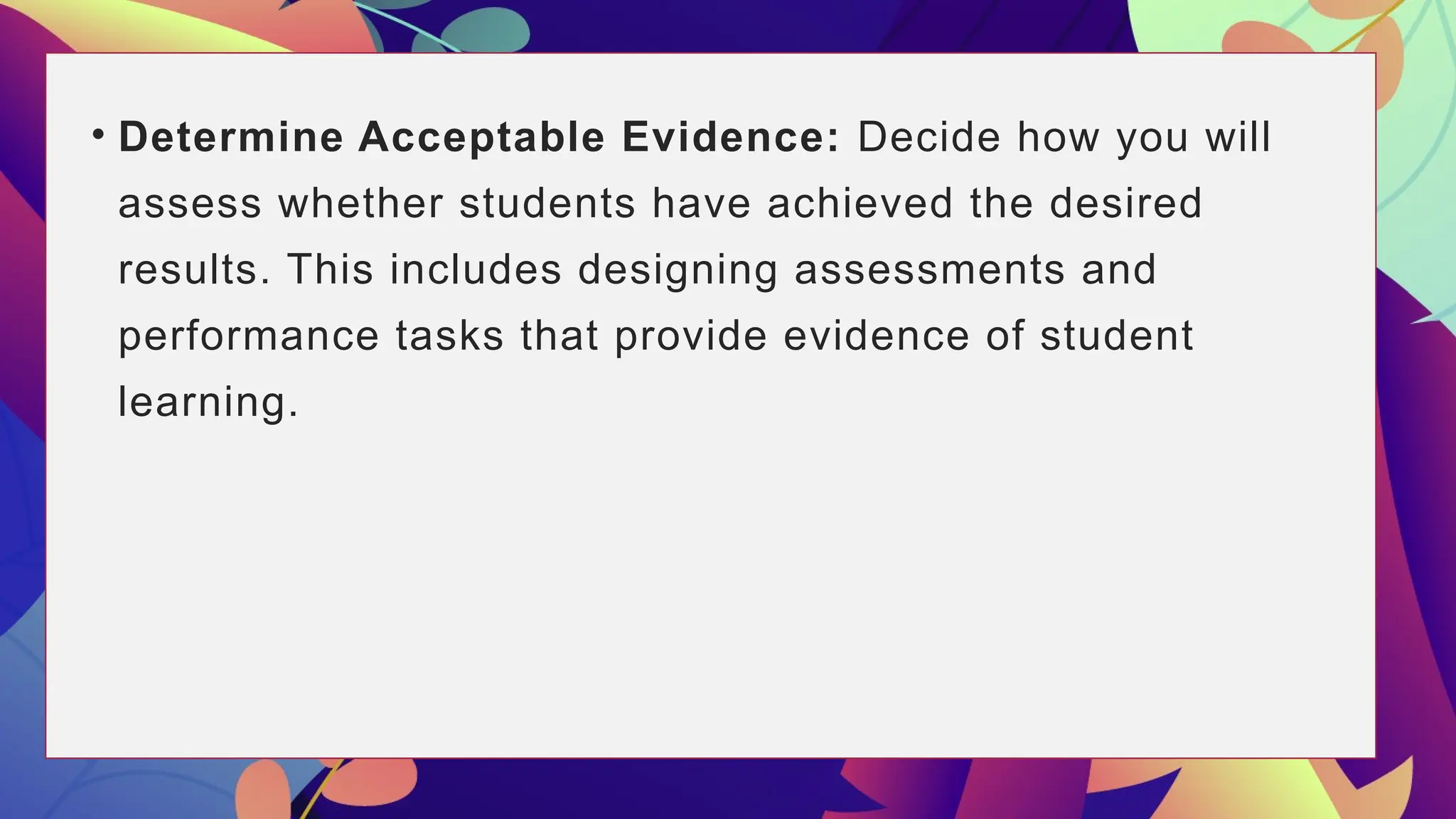 • Determine Acceptable Evidence: Decide how you will
assess whether students have achieved the desired
results. This includes designing assessments and
performance tasks that provide evidence of student
learning.
 
