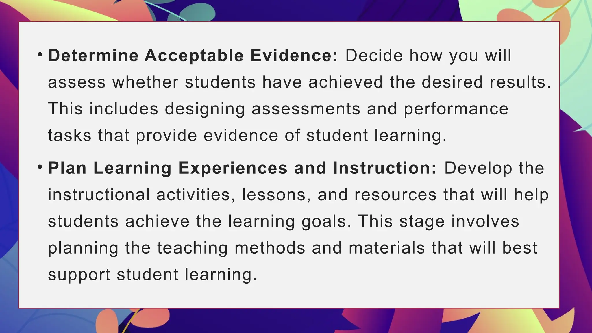 • Determine Acceptable Evidence: Decide how you will
assess whether students have achieved the desired results.
This includes designing assessments and performance
tasks that provide evidence of student learning.
• Plan Learning Experiences and Instruction: Develop the
instructional activities, lessons, and resources that will help
students achieve the learning goals. This stage involves
planning the teaching methods and materials that will best
support student learning.
 