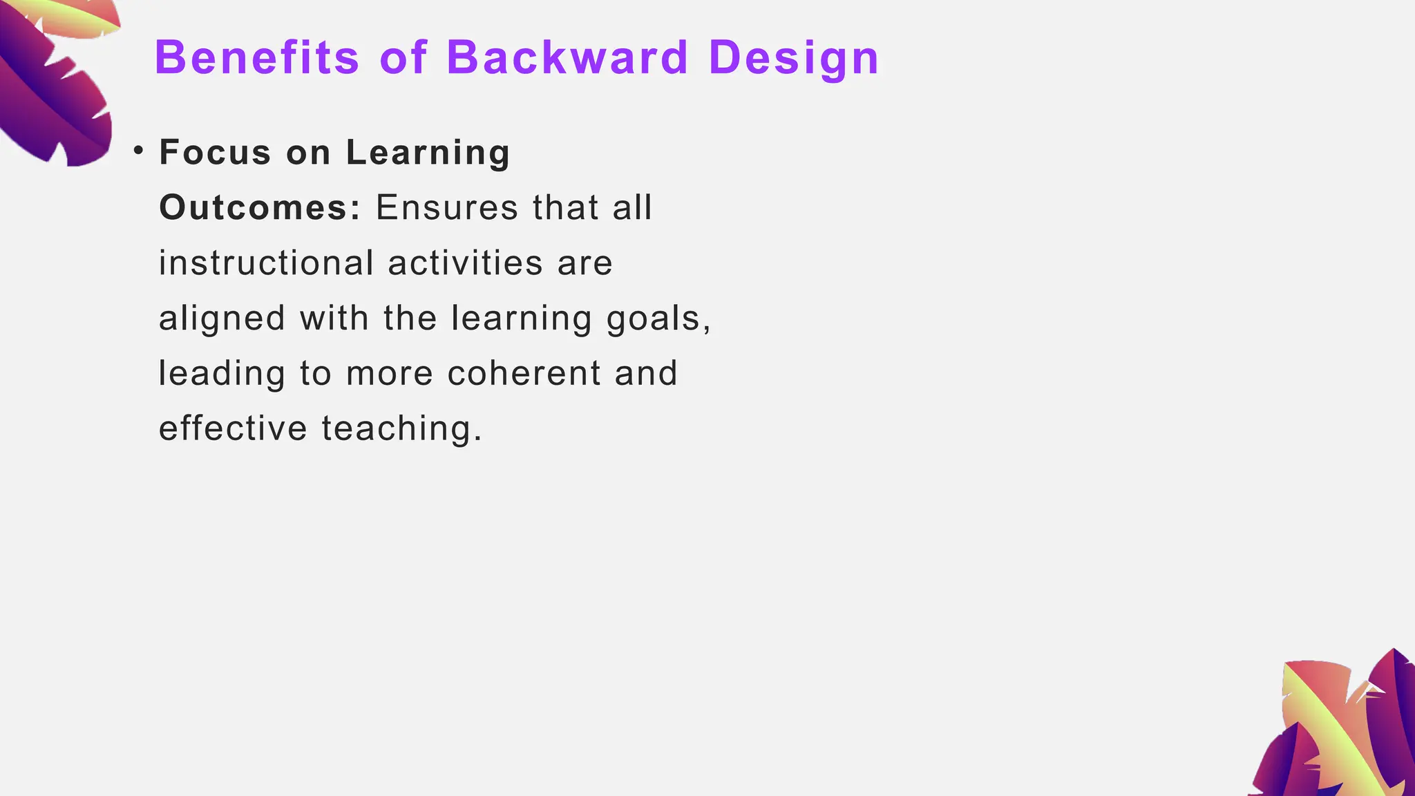 Benefits of Backward Design
• Focus on Learning
Outcomes: Ensures that all
instructional activities are
aligned with the learning goals,
leading to more coherent and
effective teaching.
 